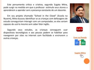 Este pensamento crítico e criativo, segundo Sugata Mitra,
pode surgir na medida em que o professor estimule seus alunos a
aprenderem a apender sem a presença constante de um docente.
Em seu projeto chamado “School in the Clood” (Escola na
Nuvem), Mitra buscou identificar se as crianças com defasagens de
estudo conseguiriam interagir com um computador, se elas seriam
capazes de usá-lo mesmo sem saber falar inglês.
Segundo seus estudos, as crianças conseguem usar
dispositivos tecnológicos e aos poucos podem se habilitar para
navegarem por sites na internet com facilidade e ensinarem a
outras crianças.
Sugata Mitra
Furo na Parede
 