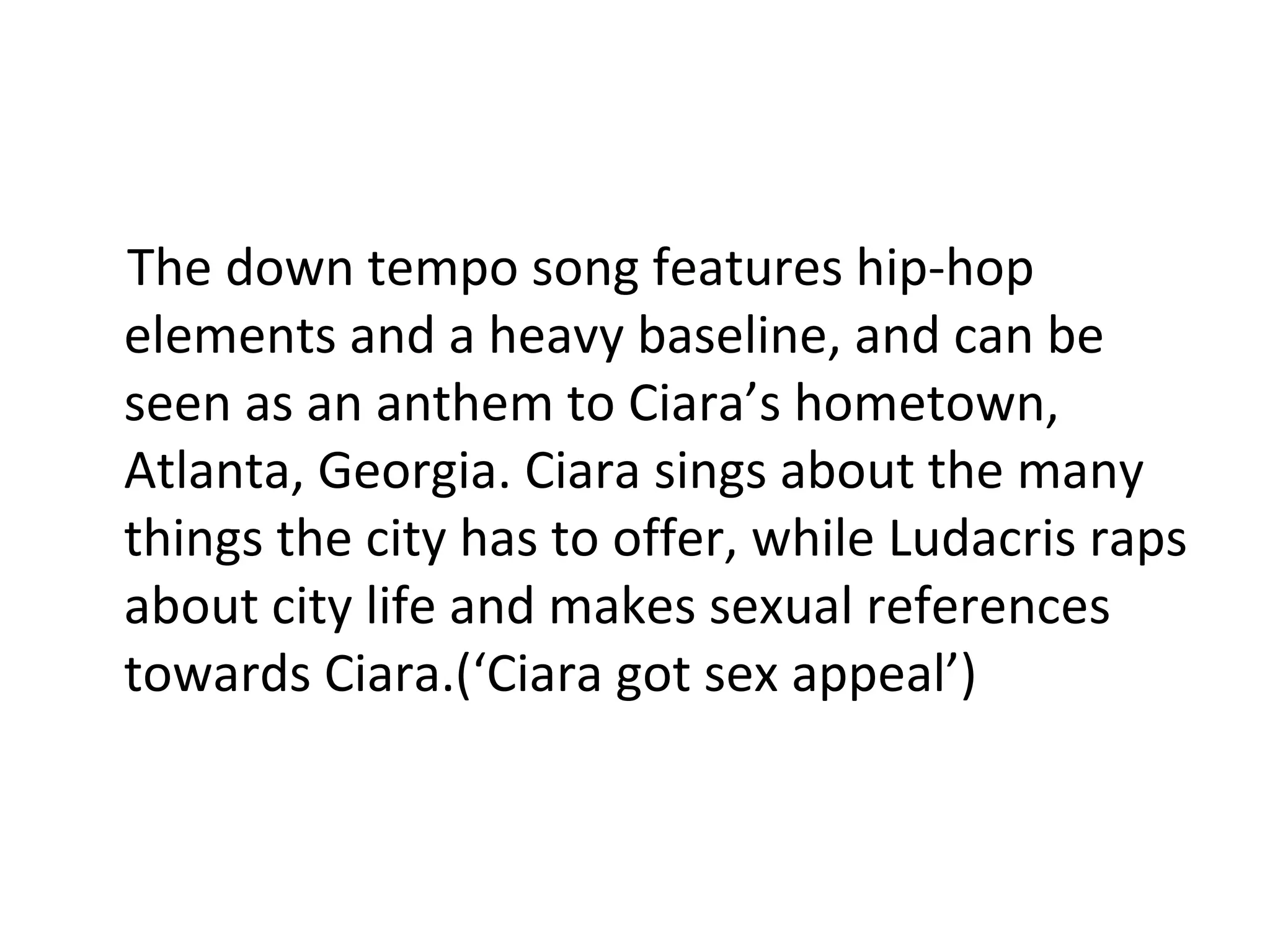 The down tempo song features hip-hop elements and a heavy baseline, and can be seen as an anthem to Ciara’s hometown, Atlanta, Georgia. Ciara sings about the many things the city has to offer, while Ludacris raps about city life and makes sexual references towards Ciara.(‘Ciara got sex appeal’) 