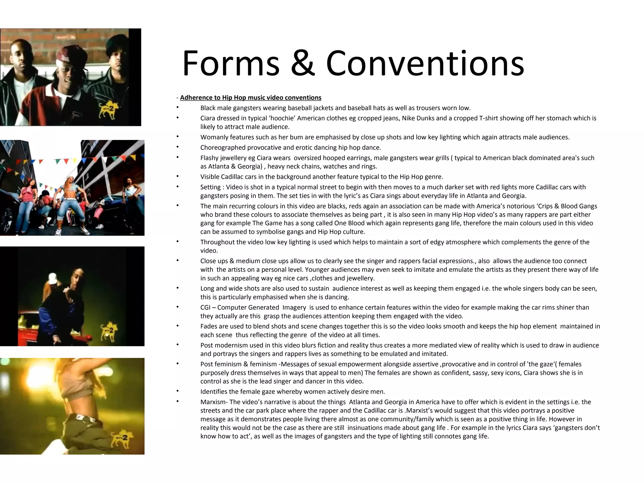Forms & Conventions -  Adherence to Hip Hop music video conventions Black male gangsters wearing baseball jackets and baseball hats as well as trousers worn low. Ciara dressed in typical ‘hoochie’ American clothes eg cropped jeans, Nike Dunks and a cropped T-shirt showing off her stomach which is likely to attract male audience. Womanly features such as her bum are emphasised by close up shots and low key lighting which again attracts male audiences. Choreographed provocative and erotic dancing hip hop dance. Flashy jewellery eg Ciara wears  oversized hooped earrings, male gangsters wear grills ( typical to American black dominated area's such as Atlanta & Georgia) , heavy neck chains, watches and rings. Visible Cadillac cars in the background another feature typical to the Hip Hop genre. Setting : Video is shot in a typical normal street to begin with then moves to a much darker set with red lights more Cadillac cars with gangsters posing in them. The set ties in with the lyric’s as Ciara sings about everyday life in Atlanta and Georgia. The main recurring colours in this video are blacks, reds again an association can be made with America’s notorious ‘Crips & Blood Gangs who brand these colours to associate themselves as being part , it is also seen in many Hip Hop video’s as many rappers are part either gang for example The Game has a song called One Blood which again represents gang life, therefore the main colours used in this video can be assumed to symbolise gangs and Hip Hop culture. Throughout the video low key lighting is used which helps to maintain a sort of edgy atmosphere which complements the genre of the video. Close ups & medium close ups allow us to clearly see the singer and rappers facial expressions., also  allows the audience too connect with  the artists on a personal level. Younger audiences may even seek to imitate and emulate the artists as they present there way of life in such an appealing way eg nice cars ,clothes and jewellery.  Long and wide shots are also used to sustain  audience interest as well as keeping them engaged i.e. the whole singers body can be seen, this is particularly emphasised when she is dancing. CGI – Computer Generated  Imagery  is used to enhance certain features within the video for example making the car rims shiner than they actually are this  grasp the audiences attention keeping them engaged with the video. Fades are used to blend shots and scene changes together this is so the video looks smooth and keeps the hip hop element  maintained in each scene  thus reflecting the genre  of the video at all times. Post modernism used in this video blurs fiction and reality thus creates a more mediated view of reality which is used to draw in audience and portrays the singers and rappers lives as something to be emulated and imitated. Post feminism & feminism - Messages of sexual empowerment alongside assertive ,provocative and in control of 'the gaze‘( females purposely dress themselves in ways that appeal to men) The females are shown as confident, sassy, sexy icons, Ciara shows she is in control as she is the lead singer and dancer in this video. Identifies the female gaze whereby women actively desire men. Marxism- The video’s narrative is about the things  Atlanta and Georgia in America have to offer which is evident in the settings i.e. the streets and the car park place where the rapper and the Cadillac car is .Marxist’s would suggest that this video portrays a positive message as it demonstrates people living there almost as one community/family which is seen as a positive thing in life. However in reality this would not be the case as there are still  insinuations made about gang life . For example in the lyrics Ciara says ‘gangsters don’t know how to act’, as well as the images of gangsters and the type of lighting still connotes gang life. 