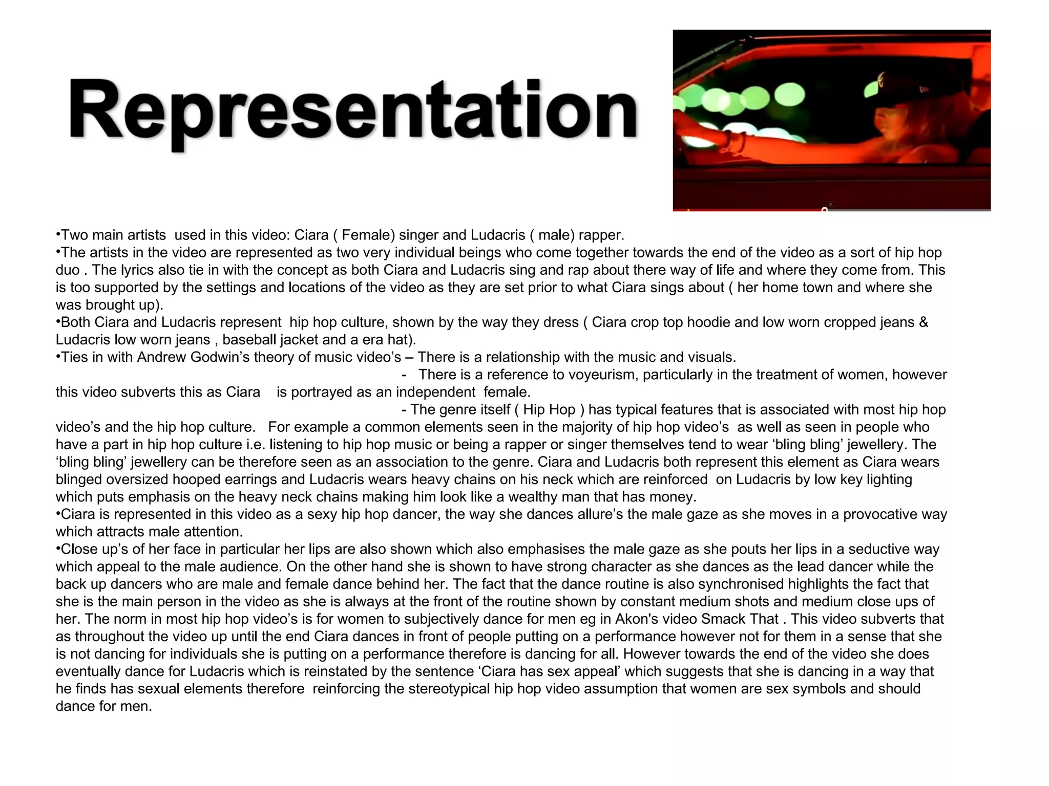 Two main artists  used in this video: Ciara ( Female) singer and Ludacris ( male) rapper. The artists in the video are represented as two very individual beings who come together towards the end of the video as a sort of hip hop duo . The lyrics also tie in with the concept as both Ciara and Ludacris sing and rap about there way of life and where they come from. This is too supported by the settings and locations of the video as they are set prior to what Ciara sings about ( her home town and where she was brought up). Both Ciara and Ludacris represent  hip hop culture, shown by the way they dress ( Ciara crop top hoodie and low worn cropped jeans & Ludacris low worn jeans , baseball jacket and a era hat). Ties in with Andrew Godwin’s theory of music video’s – There is a relationship with the music and visuals. -  There is a reference to voyeurism, particularly in the treatment of women, however this video subverts this as Ciara  is portrayed as an independent  female.  - The genre itself ( Hip Hop ) has typical features that is associated with most hip hop video’s and the hip hop culture.  For example a common elements seen in the majority of hip hop video’s  as well as seen in people who have a part in hip hop culture i.e. listening to hip hop music or being a rapper or singer themselves tend to wear ‘bling bling’ jewellery. The ‘bling bling’ jewellery can be therefore seen as an association to the genre. Ciara and Ludacris both represent this element as Ciara wears blinged oversized hooped earrings and Ludacris wears heavy chains on his neck which are reinforced  on Ludacris by low key lighting which puts emphasis on the heavy neck chains making him look like a wealthy man that has money. Ciara is represented in this video as a sexy hip hop dancer, the way she dances allure’s the male gaze as she moves in a provocative way which attracts male attention.  Close up’s of her face in particular her lips are also shown which also emphasises the male gaze as she pouts her lips in a seductive way which appeal to the male audience. On the other hand she is shown to have strong character as she dances as the lead dancer while the back up dancers who are male and female dance behind her. The fact that the dance routine is also synchronised highlights the fact that she is the main person in the video as she is always at the front of the routine shown by constant medium shots and medium close ups of her. The norm in most hip hop video’s is for women to subjectively dance for men eg in Akon's video Smack That . This video subverts that as throughout the video up until the end Ciara dances in front of people putting on a performance however not for them in a sense that she is not dancing for individuals she is putting on a performance therefore is dancing for all. However towards the end of the video she does eventually dance for Ludacris which is reinstated by the sentence ‘Ciara has sex appeal’ which suggests that she is dancing in a way that he finds has sexual elements therefore  reinforcing the stereotypical hip hop video assumption that women are sex symbols and should dance for men. 