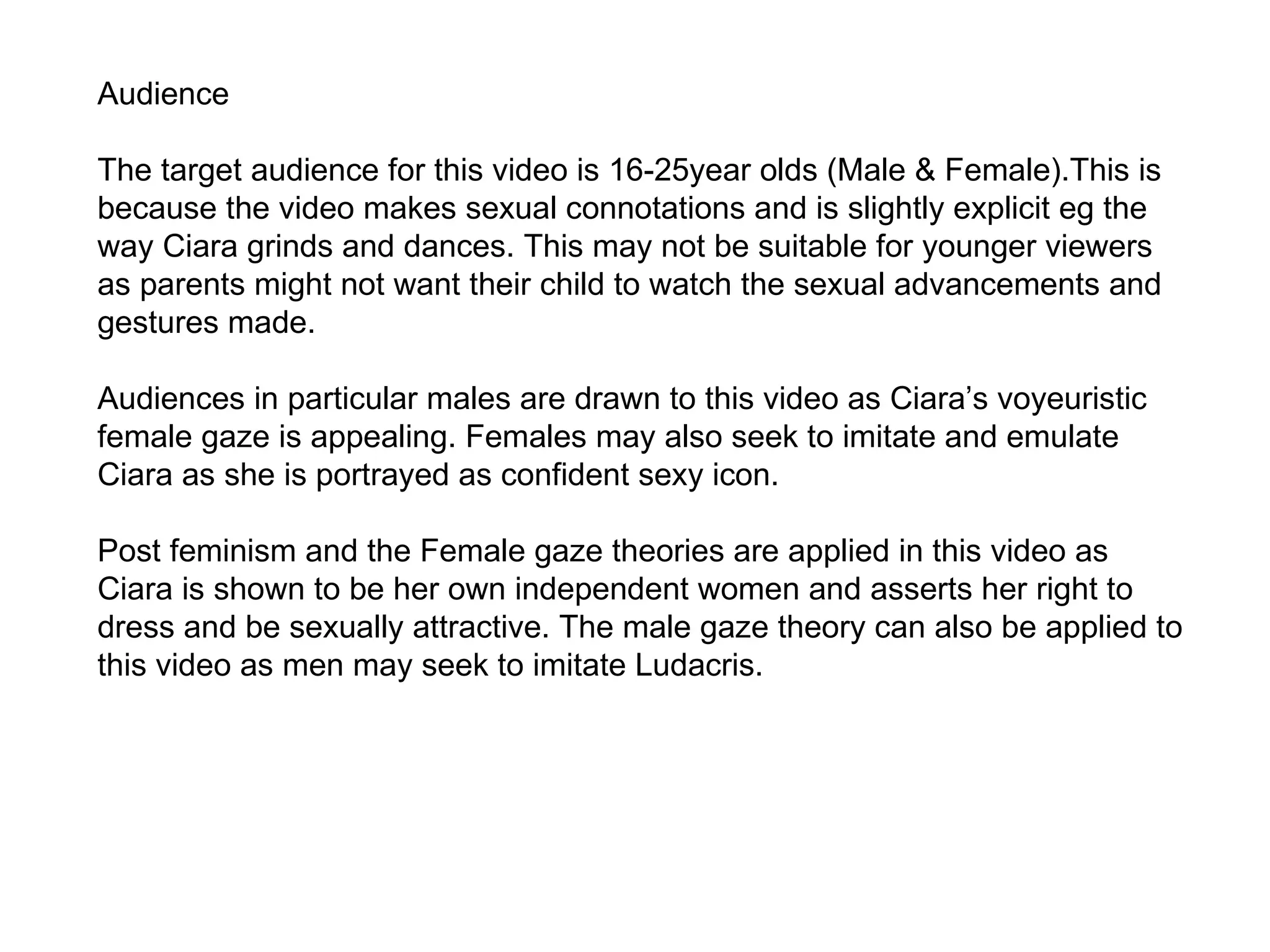Audience The target audience for this video is 16-25year olds (Male & Female) .This is because the video makes sexual connotations and is slightly explicit eg the way Ciara grinds and dances. This may not be suitable for younger viewers as parents might not want their child to watch the sexual advancements and gestures made. Audiences in particular males are drawn to this video as Ciara’s voyeuristic female gaze is appealing. Females may also seek to imitate and emulate Ciara as she is portrayed as confident sexy icon. Post feminism and the Female gaze theories are applied in this video as Ciara is shown to be her own independent women and asserts her right to dress and be sexually attractive. The male gaze theory can also be applied to this video as men may seek to imitate Ludacris. 