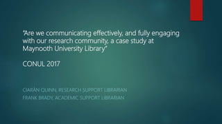 “Are we communicating effectively, and fully engaging
with our research community, a case study at
Maynooth University Library”
CONUL 2017
CIARÁN QUINN, RESEARCH SUPPORT LIBRARIAN
FRANK BRADY, ACADEMIC SUPPORT LIBRARIAN
 
