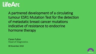 A partnered development of a circulating
tumour ESR1 Mutation Test for the detection
of metastatic breast cancer mutations
indicative of resistance to endocrine
hormone therapy
08 November 2018
Head of Diagnostics
Ciaran Fulton
 