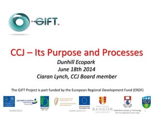 The GIFT Project is part funded by the European Regional Development Fund (ERDF)
CCJ – Its Purpose and Processes
Dunhill Ecopark
June 18th 2014
Ciaran Lynch, CCJ Board member
24/06/2014 Ciaran Lynch LIT 1
 