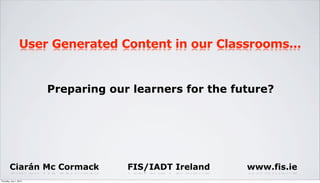 User Generated Content in our Classrooms...


                         Preparing our learners for the future?




         Ciarán Mc Cormack            FIS/IADT Ireland    www.fis.ie
Thursday, July 1, 2010
 