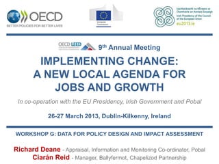 9th Annual Meeting

        IMPLEMENTING CHANGE:
       A NEW LOCAL AGENDA FOR
          JOBS AND GROWTH
 In co-operation with the EU Presidency, Irish Government and Pobal

             26-27 March 2013, Dublin-Kilkenny, Ireland

WORKSHOP G: DATA FOR POLICY DESIGN AND IMPACT ASSESSMENT

Richard Deane - Appraisal, Information and Monitoring Co-ordinator, Pobal
     Ciarán Reid - Manager, Ballyfermot, Chapelizod Partnership
 