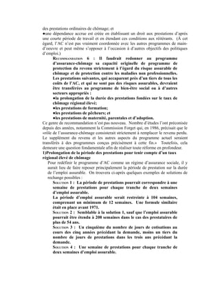 des prestations ordinaires de chômage; et
●une dépendance accrue est créée en établissant un droit aux prestations d’après
une courte période de travail et en étendant ces conditions aux réitérants. (À cet
égard, l’AC n’est pas vraiment coordonnée avec les autres programmes de main-
d’oeuvre et peut même s’opposer à l’occasion à d’autres objectifs des politiques
d’emploi.)
RECOMMANDATION 6 : Il faudrait redonner au programme
d’assurance-chômage sa capacité originelle de programme de
protection du revenu strictement à l’égard du risque assurable de
chômage et de protection contre les maladies non professionnelles.
Les prestations suivantes, qui accaparent près d’un tiers de tous les
coûts de l’AC, et qui ne sont pas des risques assurables, devraient
être transférées au programme de bien-être social ou à d’autres
secteurs appropriés :
●la prolongation de la durée des prestations fondées sur le taux de
chômage régional élevé;
●les prestations de formation;
●les prestations de pêcheurs; et
●les prestations de maternité, parentales et d’adoption.
Ce genre de recommandation n’est pas nouveau. Nombre d’études l’ont préconisée
depuis des années, notamment la Commission Forget qui, en 1986, précisait que le
«rôle de l’assurance-chômage consisterait strictement à remplacer le revenu perdu.
Le supplément du revenu et les autres aspects du programme actuel seraient
transférés à des programmes conçus précisément à cette fin.» Toutefois, cela
demeure une question fondamentale afin de réaliser toute réforme en profondeur.
1)Prolongation de la période des prestations pour tenir compte d’un taux
régional élevé de chômage
Pour redéfinir le programme d’AC comme un régime d’assurance sociale, il y
aurait lieu de faire reposer principalement la période de prestation sur la durée
de l’emploi assurable. On trouvera ci-après quelques exemples de solutions de
rechange possibles :
SOLUTION 1 : La période de prestations pourrait correspondre à une
semaine de prestations pour chaque tranche de deux semaines
d’emploi assurable.
La période d’emploi assurable serait restreinte à 104 semaines,
comprenant un minimum de 12 semaines. Une formule similaire
était en place avant 1971.
SOLUTION 2 : Semblable à la solution 1, sauf que l’emploi assurable
pourrait être étendu à 208 semaines dans le cas des prestataires de
plus de 54 ans.
SOLUTION 3 : Un cinquième du nombre de jours de cotisations au
cours des cinq années précédant la demande, moins un tiers du
nombre de jours de prestations dans les trois ans précédant la
demande.
SOLUTION 4 : Une semaine de prestations pour chaque tranche de
deux semaines d’emploi assurable.
 