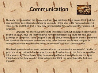 Communication
The early communication the people used was cave paintings. Most people think that the
cave paintings were stories being told or warnings. I think later in life humans discovered
movements, and I think that is how they communicated for a while until they discovered
language.
          Language has enormous benefits to life because without language nobody would
be able to, again, have the technology we have today because we could not have cave
paintings on computers. Some things that are bad about communication are that we would
not have had the holocaust or the wars. I also don’t think we would have had jobs or
money because we would not be able to do any math's without communication.

This development is so important because without communication we wouldn’t be able to
go to school, or cook with fire because if one man found out about the fire how would he
tell anyone else? The only way other humans would find out would be to see the same
thing, but maybe they wouldn’t think to touch it or think the same things the first man
thought.
 