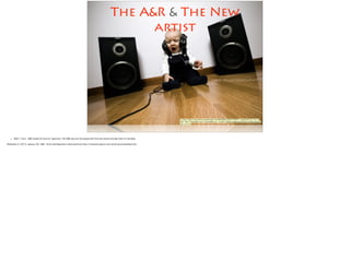 The A&R & The New
artist
<a href="https://www.ﬂickr.com/photos/14443853@N07/5362778675/">superUbO</a> via <a
href="http://compﬁght.com">Compﬁght</a> <a href="https://creativecommons.org/licenses/by/
2.0/">cc</a>
• Slide 1: Fact:  A&R stands for artist & repertoire. The A&R reps are the people who find new artists and sign them to the label.
!McDonald, H. (2013, January 26). A&R - Artist and Repertoire. Retrieved from http://musicians.about.com/od/ah/g/artistandrep.htm
!
 