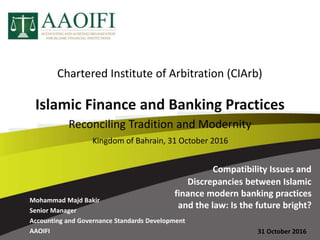 Mohammad Majd Bakir
Senior Manager
Accounting and Governance Standards Development
AAOIFI 31 October 2016
Compatibility Issues and
Discrepancies between Islamic
finance modern banking practices
and the law: Is the future bright?
Islamic Finance and Banking Practices
Reconciling Tradition and Modernity
Kingdom of Bahrain, 31 October 2016
Chartered Institute of Arbitration (CIArb)
 