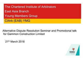 The Chartered Institute of Arbitrators
East Asia Branch
Young Members Group
21th March 2018
CIArb (EAB) YMG
Alternative Dispute Resolution Seminar and Promotional talk
for Gammon Construction Limited
 