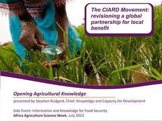 presented by Stephen Rudgard, Chief, Knowledge and Capacity for Development
Side Event: Information and Knowledge for Food Security
Africa Agriculture Science Week, July 2013
Opening Agricultural Knowledge
The CIARD Movement:
revisioning a global
partnership for local
benefit
 