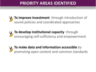 PRIORITY AREAS IDENTIFIED

To improve investment through introduction of
sound policies and coordinated approaches

To develop institutional capacity through
encouraging self-sufficiency and empowerment

To make data and information accessible by
promoting open content and common standards
 