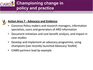 Championing change in
      policy and practice


Action Area 7 - Advocacy and Evidence
• Convince Policy makers and research managers, information
  specialists, users and generators of ARD information
• Document initiatives and cost benefit analysis, and impact in
  case studies
• Develop and implement an advocacy programme, using
  champions [see recently launched Advocacy Toolkit]
• CIARD partners lead by example
 