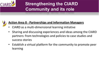 Strengthening the CIARD
            Community and its role

Action Area 8 - Partnerships and Information Managers
• CIARD as a multi-dimensional learning initiative
• Sharing and discussing experiences and ideas among the CIARD
  partners: from technologies and policies to case studies and
  success stories
• Establish a virtual platform for the community to promote peer
  learning
 