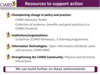 Resources to support action

Championing change in policy and practice:
  CIARD Advocacy Toolkit
  Collection of evidence, benefits and good practices (i.e.
  CIARD Checklist)

Institutions/organizations:
   Guidelines (CIARD Pathways) ; E-learning programmes

Information Technologies: Open information standards ,tools
   and services; CIARD RING

Strengthening the CIARD Community: Physical and electronic
   interactions

  We can build further on these achievements
 