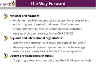 The Way Forward

National organizations:
- implement policies and practices on opening access to and
  enhancing use of agricultural research information
- create/strengthen research communication activities
- register their open services in the CIARD.RING
Regional and International organizations:
- achieve even stronger consensus and support for CIARD
- develop regional partnerships and networks to leverage
  resources and capacities in support of opening access
Donors providing research funds:
- Support grantees in communicating their findings effectively
 