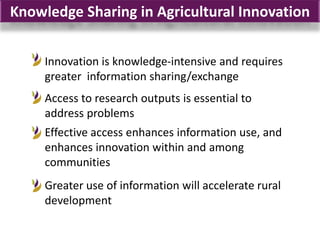 Knowledge Sharing in Agricultural Innovation


     Innovation is knowledge-intensive and requires
     greater information sharing/exchange
     Access to research outputs is essential to
     address problems
     Effective access enhances information use, and
     enhances innovation within and among
     communities
     Greater use of information will accelerate rural
     development
 