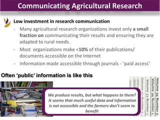 Communicating Agricultural Research
     Low investment in research communication
     - Many agricultural research organizations invest only a small
       fraction on communicating their results and ensuring they are
       adapted to rural needs.
     - Most organizations make <10% of their publications/
       documents accessible on the Internet
     - Information made accessible through journals - ‘paid access’

Often „public‟ information is like this


                    We produce results, but what happens to them?
                    It seems that much useful data and information
                    is not accessible and the farmers don’t seem to
                                         benefit
 