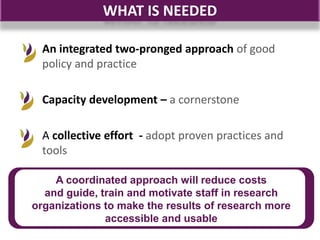 WHAT IS NEEDED

  An integrated two-pronged approach of good
  policy and practice

  Capacity development – a cornerstone

  A collective effort - adopt proven practices and
  tools

    A coordinated approach will reduce costs
  and guide, train and motivate staff in research
organizations to make the results of research more
              accessible and usable
 