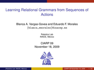 Learning Relational Grammars from Sequences of
                     Actions

              Blanca A. Vargas-Govea and Eduardo F. Morales
                      {blanca,emorales}@inaoep.mx

                                   Robotics Lab
                                            ´
                                  INAOE, Mexico


                                   CIARP 09
                               November 18, 2009




                      ´
(Robotics Lab INAOE, Mexico)                       CIARP 09 November 18, 2009   1 / 23
 