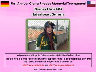 First Annual Ciarra Rhodes Memorial Tournament
30 May - 1 June 2014
Babenhausen, Germany

All proceeds will go to Patenschaftsprojekt Hira (Project Hira)
Project Hira is a fund raiser initiative that supports “Hira” a poor Nepalese boy and
the school he attends. Project Hira is partner of :
http://www.carisimo.de and http://www.cfonepal.org.np
http://rememberingciarra.com

 