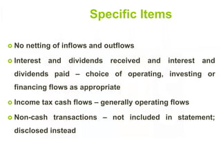 Specific Items
 No netting of inflows and outflows
 Interest and dividends received and interest and
dividends paid – choice of operating, investing or
financing flows as appropriate
 Income tax cash flows – generally operating flows
 Non-cash transactions – not included in statement;
disclosed instead
17
 