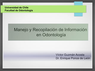 Universidad de Chile
Facultad de Odontología
Víctor Guzmán Acosta
Dr. Enrique Ponce de León
Manejo y Recopilación de Información
en Odontología
 