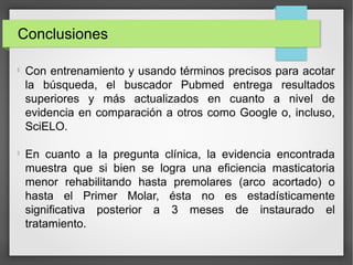 Conclusiones

Con entrenamiento y usando términos precisos para acotar
la búsqueda, el buscador Pubmed entrega resultados
superiores y más actualizados en cuanto a nivel de
evidencia en comparación a otros como Google o, incluso,
SciELO.

En cuanto a la pregunta clínica, la evidencia encontrada
muestra que si bien se logra una eficiencia masticatoria
menor rehabilitando hasta premolares (arco acortado) o
hasta el Primer Molar, ésta no es estadísticamente
significativa posterior a 3 meses de instaurado el
tratamiento.
 