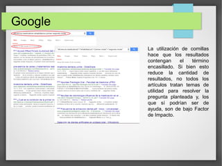 Google
La utilización de comillas
hace que los resultados
contengan el término
encasillado. Si bien esto
reduce la cantidad de
resultados, no todos los
artículos tratan temas de
utilidad para resolver la
pregunta planteada y, los
que sí podrían ser de
ayuda, son de bajo Factor
de Impacto.
 