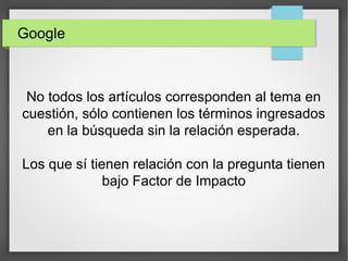 Google
No todos los artículos corresponden al tema en
cuestión, sólo contienen los términos ingresados
en la búsqueda sin la relación esperada.
Los que sí tienen relación con la pregunta tienen
bajo Factor de Impacto
 
