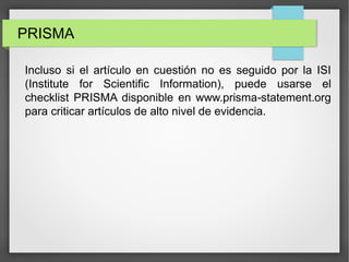 PRISMA
Incluso si el artículo en cuestión no es seguido por la ISI
(Institute for Scientific Information), puede usarse el
checklist PRISMA disponible en www.prisma statement.org‐
para criticar artículos de alto nivel de evidencia.
 