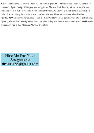 Ciass Then: Narne. 1. Humea. Ahrod 2. Anosn Sinquefidd 3. Maximiliano Ouran 4. Eetilio 12
enows- 5. Aplin Enriquct Suppore you are given a Normal Distribution, with a mean of u and
variance of . Let X be a rar variable in our distribution. A) Draw a general normal distribution,
Label 2 points along the x-axis, a and b, where a is less Shade the area associated with the
P(axb). B) Where is the mean, mode, and median? C) How do we generally go about calculating
P(asxb) when all we usually know is the variable being less than or equal to number? D) How do
we convert our X to a Standard Normal Variable?
 