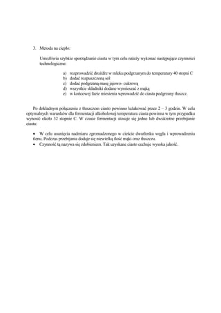 3. Metoda na ciepło:

       UmoŜliwia szybkie sporządzanie ciasta w tym celu naleŜy wykonać następujące czynności
       technologiczne:

                    a)   rozprowadzić droŜdŜe w mleku podgrzanym do temperatury 40 stopni C
                    b)   dodać rozpuszczoną sól
                    c)   dodać podgrzaną masę jajowo- cukrową
                    d)   wszystkie składniki dodane wymieszać z mąką
                    e)   w końcowej fazie miesienia wprowadzić do ciasta podgrzany tłuszcz.


    Po dokładnym połączeniu z tłuszczem ciasto powinno leŜakować przez 2 – 3 godzin. W celu
optymalnych warunków dla fermentacji alkoholowej temperatura ciasta powinna w tym przypadku
wynosić około 32 stopnie C. W czasie fermentacji stosuje się jedno lub dwukrotne przebijanie
ciasta:

   • W celu usunięcia nadmiaru zgromadzonego w cieście dwutlenku węgla i wprowadzeniu
   tlenu. Podczas przebijania dodaje się niewielką ilość mąki oraz tłuszczu.
   • Czynność tą nazywa się zdobieniem. Tak uzyskane ciasto cechuje wysoka jakość.
 