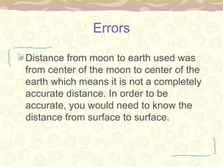 Errors Distance from moon to earth used was from center of the moon to center of the earth which means it is not a completely accurate distance. In order to be accurate, you would need to know the distance from surface to surface. 