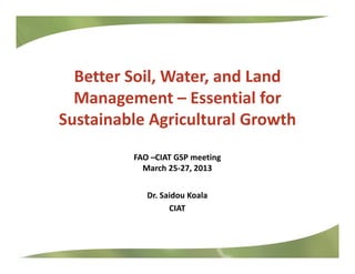 Better Soil, Water, and Land 
Management – Essential for 
Sustainable Agricultural GrowthSustainable Agricultural Growth
iFAO –CIAT GSP meeting
March 25‐27, 2013
Dr. Saidou Koala
CIAT
 