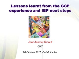 Jean-Marcel Ribaut
CIAT
20 October 2015, Cali Colombia
Lessons learnt from the GCP
experience and IBP next steps
 