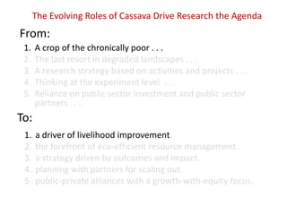 The Evolving Roles of Cassava Drive Research the Agenda

From:
1.
2.
3.
4.
5.

A crop of the chronically poor . . .
The last resort in degraded landscapes . . .
A research strategy based on activities and projects . . .
Thinking at the experiment level . . .
Reliance on public sector investment and public sector
partners . . .

To:
1.
2.
3.
4.
5.

a driver of livelihood improvement.
the forefront of eco-efficient resource management.
a strategy driven by outcomes and impact.
planning with partners for scaling out.
public-private alliances with a growth-with-equity focus.

 