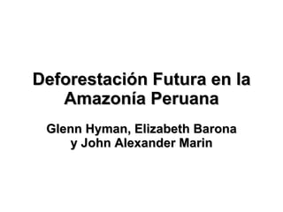 Deforestación Futura en la Amazonía Peruana Glenn Hyman, Elizabeth Barona y John Alexander Marin 