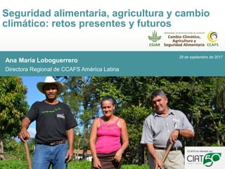 Ana María Loboguerrero
Directora Regional de CCAFS América Latina
Seguridad alimentaria, agricultura y cambio
climático: retos presentes y futuros
h
CCAFS es liderado por
28 de septiembre de 2017
 