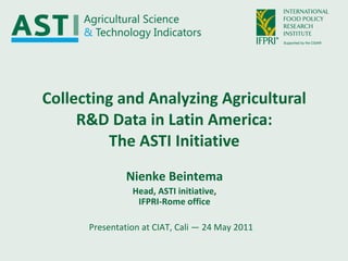 Collecting and Analyzing Agricultural R&D Data in Latin America: The ASTI Initiative Presentation at CIAT, Cali — 24 May 2011 Nienke Beintema Head, ASTI initiative, IFPRI-Rome office 