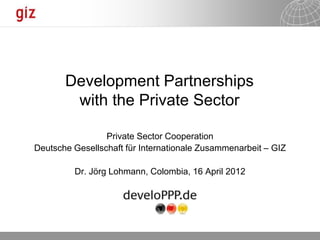 Development Partnerships
        with the Private Sector

                 Private Sector Cooperation
Deutsche Gesellschaft für Internationale Zusammenarbeit – GIZ

         Dr. Jörg Lohmann, Colombia, 16 April 2012




                                                     30.04.2012   Seite 1
 