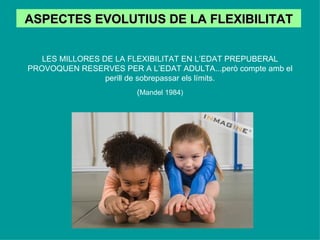 ASPECTES EVOLUTIUS DE LA FLEXIBILITAT LES MILLORES DE LA FLEXIBILITAT EN L’EDAT PREPUBERAL PROVOQUEN RESERVES PER A L’EDAT ADULTA...però compte amb el perill de sobrepassar els límits. ( Mandel 1984) 