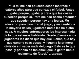 “ ...a mi me han educado desde los trece o catorce años para que conozca el futbol. Antes jugaba porque jugaba, y creía que las cosas sucedían porque sí. Pero me han hecho entender que suceden porque hay una lógica. Me educaron para descifrar el juego, y en cambio, a la mayoría de los jugadores nadie les ha dicho nada. A muchos entrenadores les interesa nada de lo que estamos hablando. Desde jóvenes a los jugadores les dicen que hay que luchar, que hay que ganar y esas cosas, y llegan a la primera división sin saber nada del juego. Esto es lo que pasa, y por eso es tan difícil que la gente hable realmente de fútbol.”   J. Guardiola 