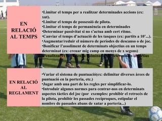 Limitar el temps per a realitzar determinades accions (ex: xut).  Limitar el temps de possessió de pilota.  Limitar el temps de permanència en determinades  Determinar passivitat si no s’actua amb cert ritme.  Canviar el temps d’actuació de les tasques (ex: partits a 10’...).  Augmentar/reduir el número de períodes de descanso o de joc.  Bonificar l’assoliment de determinats objectius en un temps determinat (ex: creuar mig camp en menys de x segons) Penalitzar el retràs en la culminació de determinats objectius EN RELACIÓ AL TEMPS Variar el sistema de puntuació(ex: delimitar diverses àrees de puntuació en la porteria, etc.)  Jugar amb una part de les regles per simplificar-lo.  Introduir algunes normes para centrar-nos en determinats aspectes tàctics del joc (por  exemples: prohibir el retrocés de la pilota, prohibir les passades recíproques, estipular el nombre de passades abans de xutar a portería...)   EN RELACIÓ AL REGLAMENT 