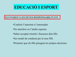 EDUCACIÓ I ESPORT ELS PARES I LES SEVES RESPONSABILITATS Conferir l’autoritat a l’entrenador No interferir en l’àmbit esportiu Saber acceptar triomfs i fracassos dels fills Ser model de conducta per al seus fills Permetre que els fills prenguin les pròpies decisions 