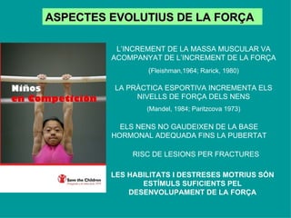 ASPECTES EVOLUTIUS DE LA FORÇA L’INCREMENT DE LA MASSA MUSCULAR VA ACOMPANYAT DE L’INCREMENT DE LA FORÇA ( Fleishman,1964; Rarick, 1980) LA PRÀCTICA ESPORTIVA INCREMENTA ELS NIVELLS DE FORÇA DELS NENS (Mandel, 1984; Paritzcova 1973) ELS NENS NO GAUDEIXEN DE LA BASE HORMONAL ADEQUADA FINS LA PUBERTAT RISC DE LESIONS PER FRACTURES LES HABILITATS I DESTRESES MOTRIUS SÓN ESTÍMULS SUFICIENTS PEL DESENVOLUPAMENT DE LA FORÇA 