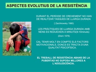 ASPECTES EVOLUTIUS DE LA RESISTÈNCIA DURANT EL PERÍODE DE CREIXEMENT NO HAN DE REALITZAR TASQUES DE LLARGA DURADA  (  Zaichkowsky 1980) LES PRÀCTIQUES DE LLARGA DURADA AMB NENS ES REDUEIXEN A MINUTS(9-10minuts) (Diem 1978) CAL TENIR MOLT EN COMPTE ELS FACTORS MOTIVACIONALS, DONCS ES TRACTA D’UNA QUALITAT PSICOFÍSICA. EL TREBALL DE RESISTÈNCIA ABANS DE LA PUBERTAD NO SUPOSA MILLORES A L’ADOLESCÈNCIA. 