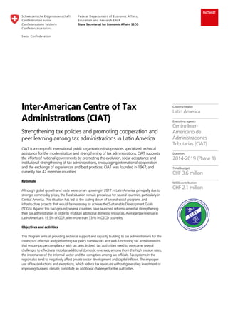 FACTSHEET
Inter-American Centre of Tax
Administrations (CIAT)
Strengthening tax policies and promoting cooperation and
peer learning among tax administrations in Latin America.
CIAT is a non-profit international public organization that provides specialized technical
assistance for the modernization and strengthening of tax administrations. CIAT supports
the efforts of national governments by promoting the evolution, social acceptance and
institutional strengthening of tax administrations, encouraging international cooperation
and the exchange of experiences and best practices. CIAT was founded in 1967, and
currently has 42 member countries.
Rationale
Although global growth and trade were on an upswing in 2017 in Latin America, principally due to
stronger commodity prices, the fiscal situation remain precarious for several countries, particularly in
Central America. This situation has led to the scaling down of several social programs and
infrastructure projects that would be necessary to achieve the Sustainable Development Goals
(SDG’s). Against this background, several countries have launched reforms aimed at strengthening
their tax administration in order to mobilize additional domestic resources. Average tax revenue in
Latin America is 19.5% of GDP, with more than 33 % in OECD countries.
Objectives and activities
This Program aims at providing technical support and capacity building to tax administrations for the
creation of effective and performing tax policy frameworks and well-functioning tax administrations
that ensure proper compliance with tax laws. Indeed, tax authorities need to overcome several
challenges to effectively mobilize additional domestic revenues, among them the high evasion rates,
the importance of the informal sector and the corruption among tax officials. Tax systems in the
region also tend to negatively affect private sector development and capital inflows. The improper
use of tax deductions and exceptions, which reduce tax revenues without generating investment or
improving business climate, constitute an additional challenge for the authorities.
Country/region
Latin America
Executing agency
Centro Inter-
Americano de
Administraciones
Tributarias (CIAT)
Duration
2014-2019 (Phase 1)
Total budget
CHF 3.6 million
SECO contribution
CHF 2.1 million
 