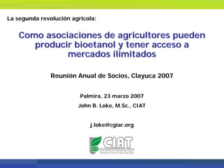 La segunda revolución agrícola:


    Como asociaciones de agricultores pueden
       producir bioetanol y tener acceso a
              mercados ilimitados

               Reunión Anual de Socios, Clayuca 2007


                         Palmira, 23 marzo 2007
                        John B. Loke, M.Sc., CIAT


                            j.loke@cgiar.org
 